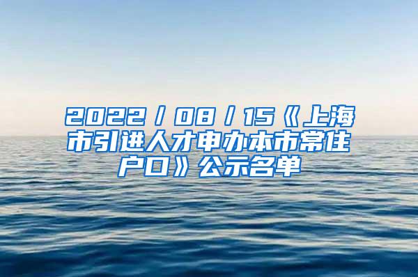 2022／08／15《上海市引进人才申办本市常住户口》公示名单