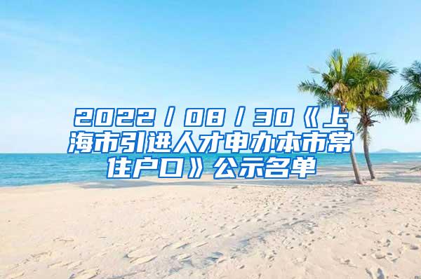 2022／08／30《上海市引进人才申办本市常住户口》公示名单
