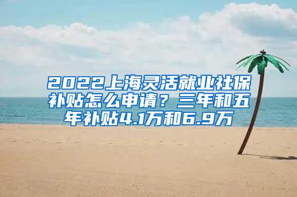 2022上海灵活就业社保补贴怎么申请？三年和五年补贴4.1万和6.9万