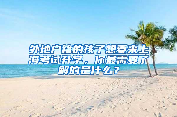 外地户籍的孩子想要来上海考试升学，你最需要了解的是什么？