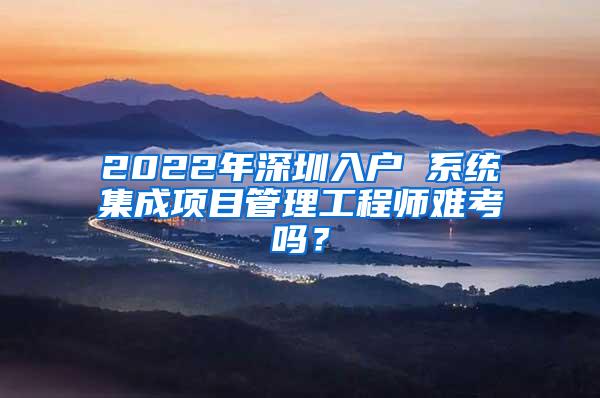 2022年深圳入户 系统集成项目管理工程师难考吗？