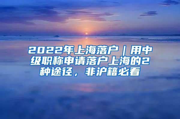 2022年上海落户｜用中级职称申请落户上海的2种途径，非沪籍必看