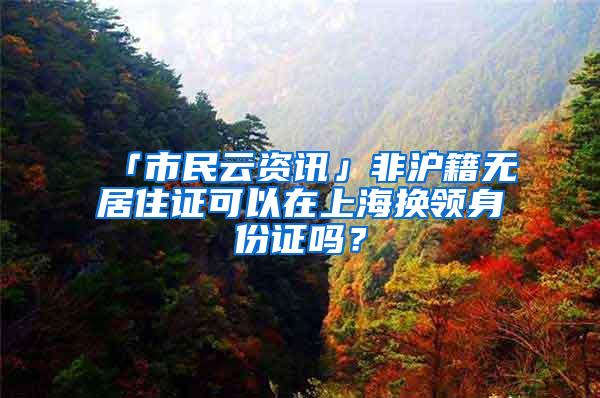 「市民云资讯」非沪籍无居住证可以在上海换领身份证吗？