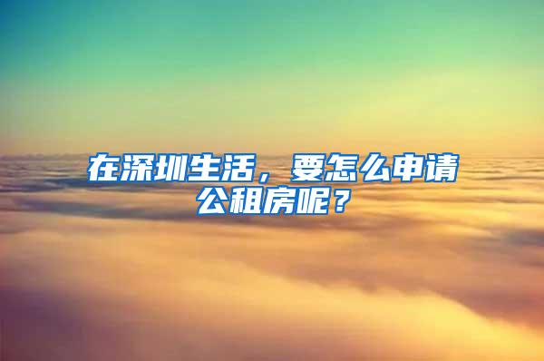 在深圳生活，要怎么申请公租房呢？
