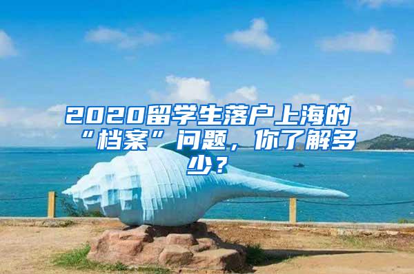 2020留学生落户上海的“档案”问题，你了解多少？