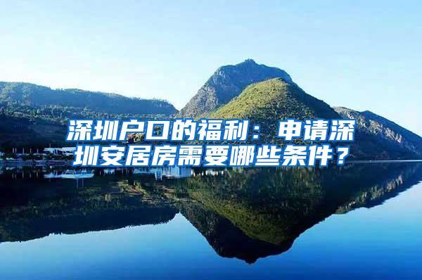深圳户口的福利：申请深圳安居房需要哪些条件？