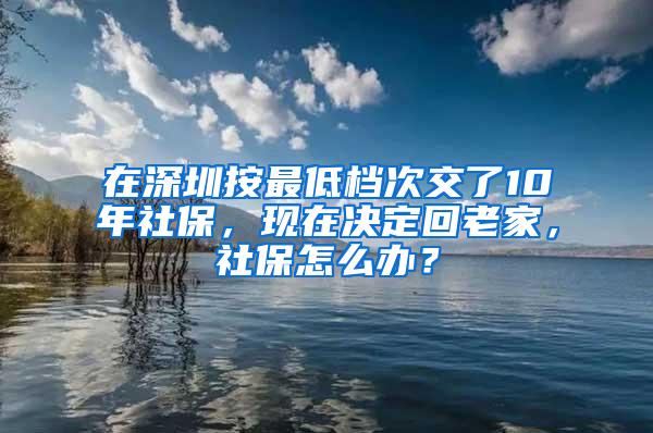 在深圳按最低档次交了10年社保，现在决定回老家，社保怎么办？