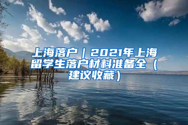上海落户｜2021年上海留学生落户材料准备全（建议收藏）