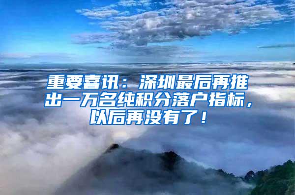 重要喜讯：深圳最后再推出一万名纯积分落户指标，以后再没有了！