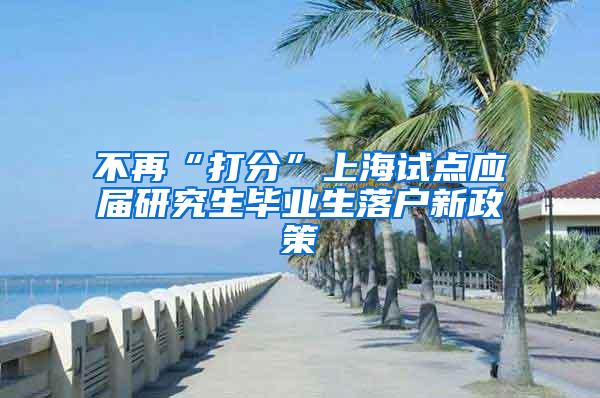 不再“打分”上海试点应届研究生毕业生落户新政策