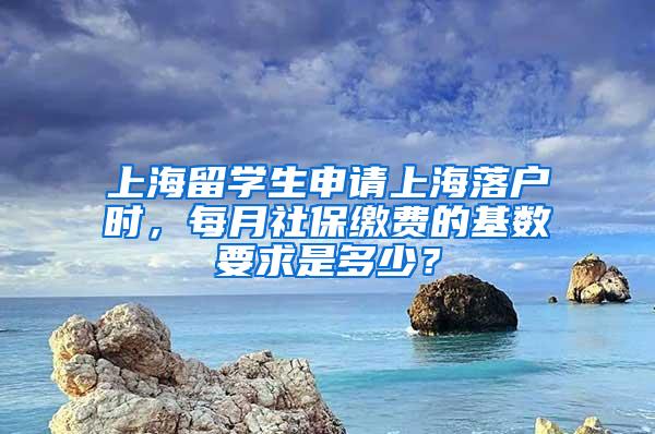 上海留学生申请上海落户时，每月社保缴费的基数要求是多少？