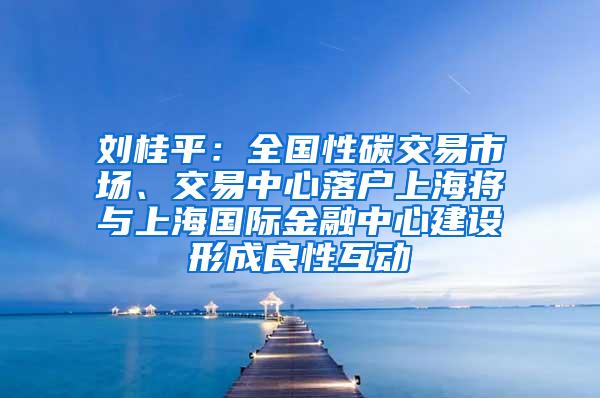 刘桂平：全国性碳交易市场、交易中心落户上海将与上海国际金融中心建设形成良性互动