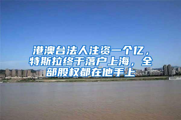 港澳台法人注资一个亿，特斯拉终于落户上海，全部股权都在他手上