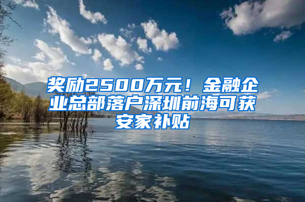 奖励2500万元！金融企业总部落户深圳前海可获安家补贴