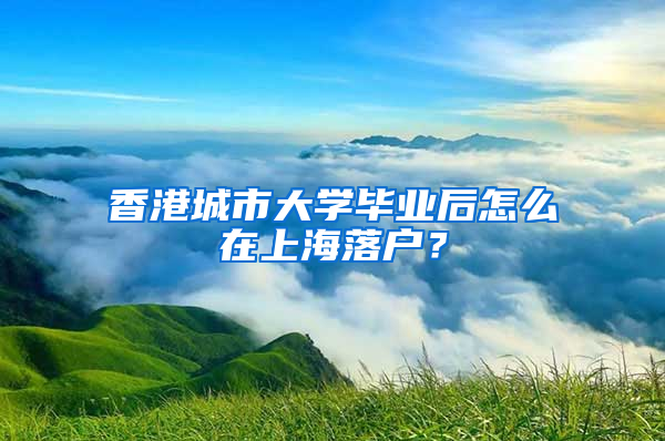 香港城市大学毕业后怎么在上海落户？