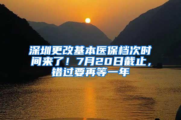 深圳更改基本医保档次时间来了！7月20日截止，错过要再等一年