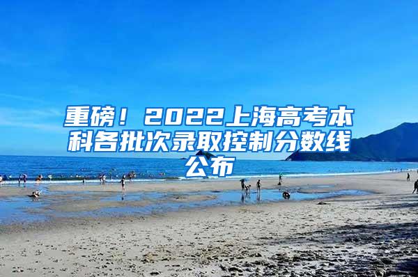 重磅！2022上海高考本科各批次录取控制分数线公布