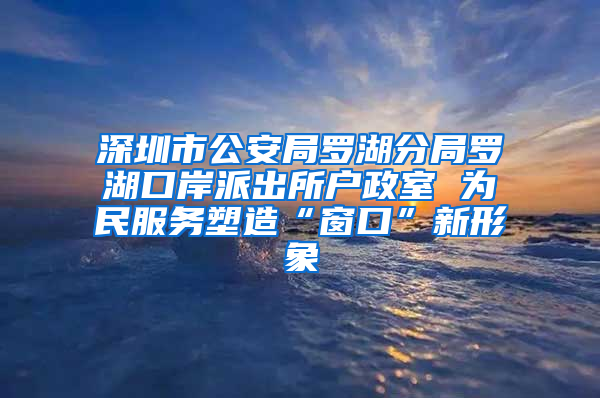 深圳市公安局罗湖分局罗湖口岸派出所户政室 为民服务塑造“窗口”新形象