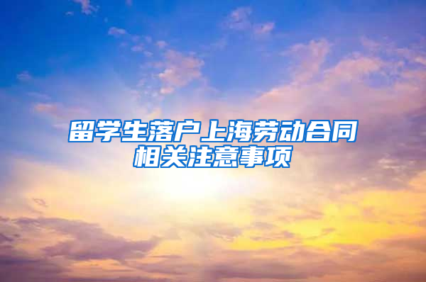 留学生落户上海劳动合同相关注意事项