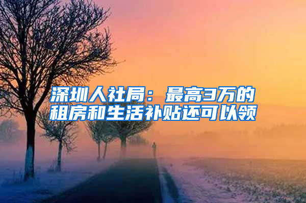 深圳人社局：最高3万的租房和生活补贴还可以领