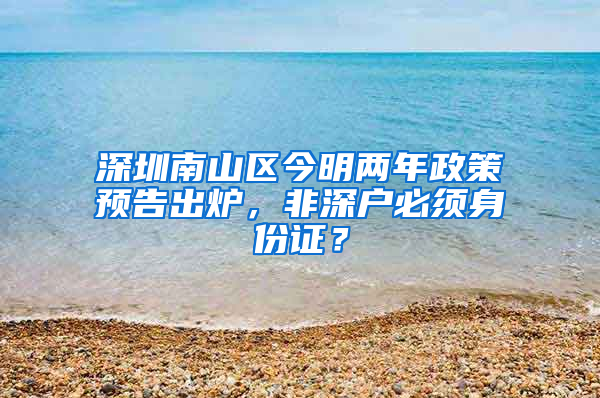 深圳南山区今明两年政策预告出炉，非深户必须身份证？