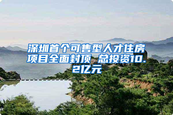 深圳首个可售型人才住房项目全面封顶 总投资10.2亿元