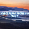 佛山面向海内外引进20位博士
