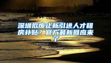 深圳拟废止新引进人才租房补贴？官方最新回应来了