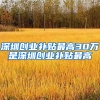 深圳创业补贴最高30万是深圳创业补贴最高