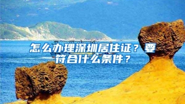 怎么办理深圳居住证？要符合什么条件？