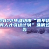 2022年潍坊市“青年优秀人才引进计划”选调公告