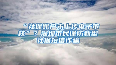 “社保账户未上传电子审核”？深圳市民谨防新型社保短信诈骗