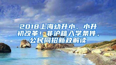 2018上海幼升小、小升初改革！非沪籍入学条件，公民同招新政解读