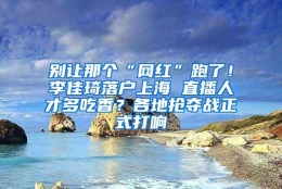 别让那个“网红”跑了！李佳琦落户上海 直播人才多吃香？各地抢夺战正式打响