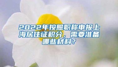 2022年按照职称申报上海居住证积分，需要准备哪些材料？