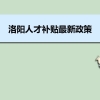 洛阳人才补贴最新政策及人才落户买房补贴细则