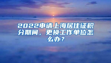 2022申请上海居住证积分期间，更换工作单位怎么办？