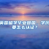 英国留学毕业回国，学历要怎么认证？