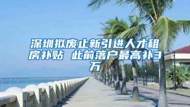 深圳拟废止新引进人才租房补贴 此前落户最高补3万