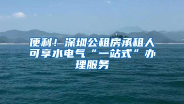 便利！深圳公租房承租人可享水电气“一站式”办理服务