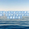 深圳大学创业补贴在哪里拿？深圳市企业创业补贴在哪里办理？