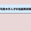 乌鲁木齐人才补贴最新政策及人才落户买房补贴细则